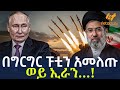 Ethiopia በግርግር ፑቲን አመለጡ ወይ ኢራን