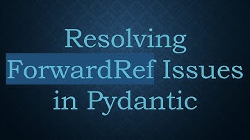 Resolving ForwardRef Issues in Pydantic