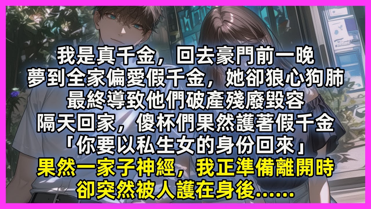 我是真千金，回去豪門前一晚，夢到全家偏愛假千金，她卻狼心狗肺，最終導致他們破產殘廢毀容，隔天回家，傻杯們果然護著假千金「你要以私生女的身份回來」果然一家子神經，我正準備離開時，卻突然被人護在身後……