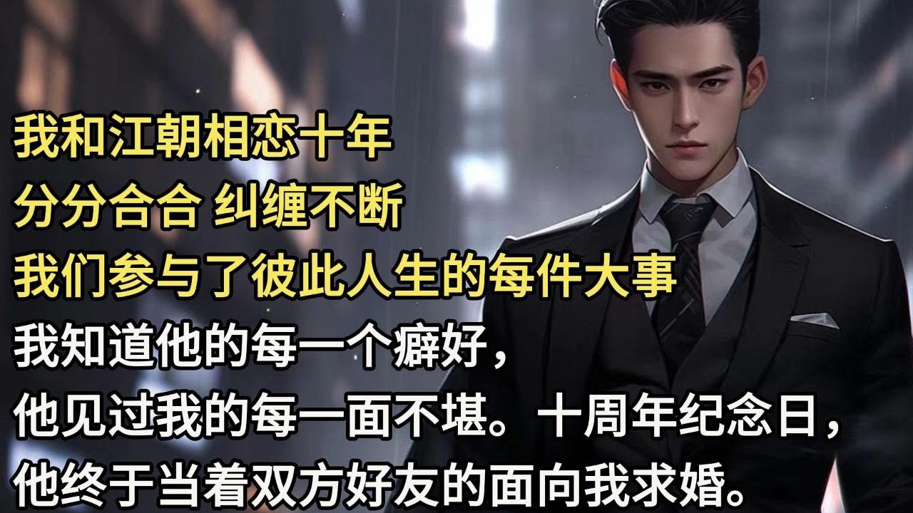 我和江朝相恋十年，分分合合，纠缠不断。我们参与了彼此人生的每一件大事，我知道他的每一个癖好，他见过我的每一面不堪。十周年纪念日，他终于当着双方好友的面，向我求婚。吃饭途中，我看到他给某个女生回的消息