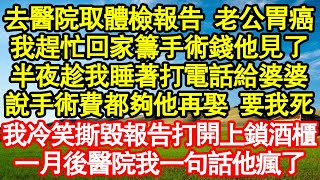 去醫院取體檢報告 老公胃癌，我趕忙回家籌手術錢他見了，半夜趁我睡著打電話給婆婆，說手術費都夠他再娶 要我死，我冷笑撕毀報告打開上鎖酒櫃，一月後醫院我一句話他瘋了真情故事會||老年故事||情感需求