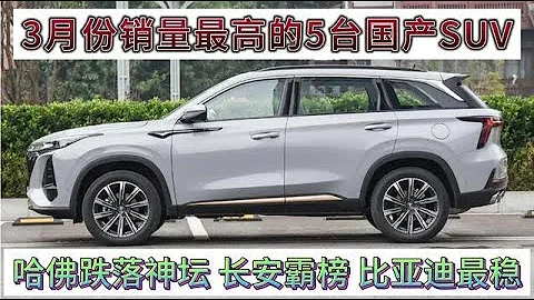 3月销量最高的5台国产SUV，长安霸榜，哈佛跌落神坛，比亚迪最稳 - 天天要闻