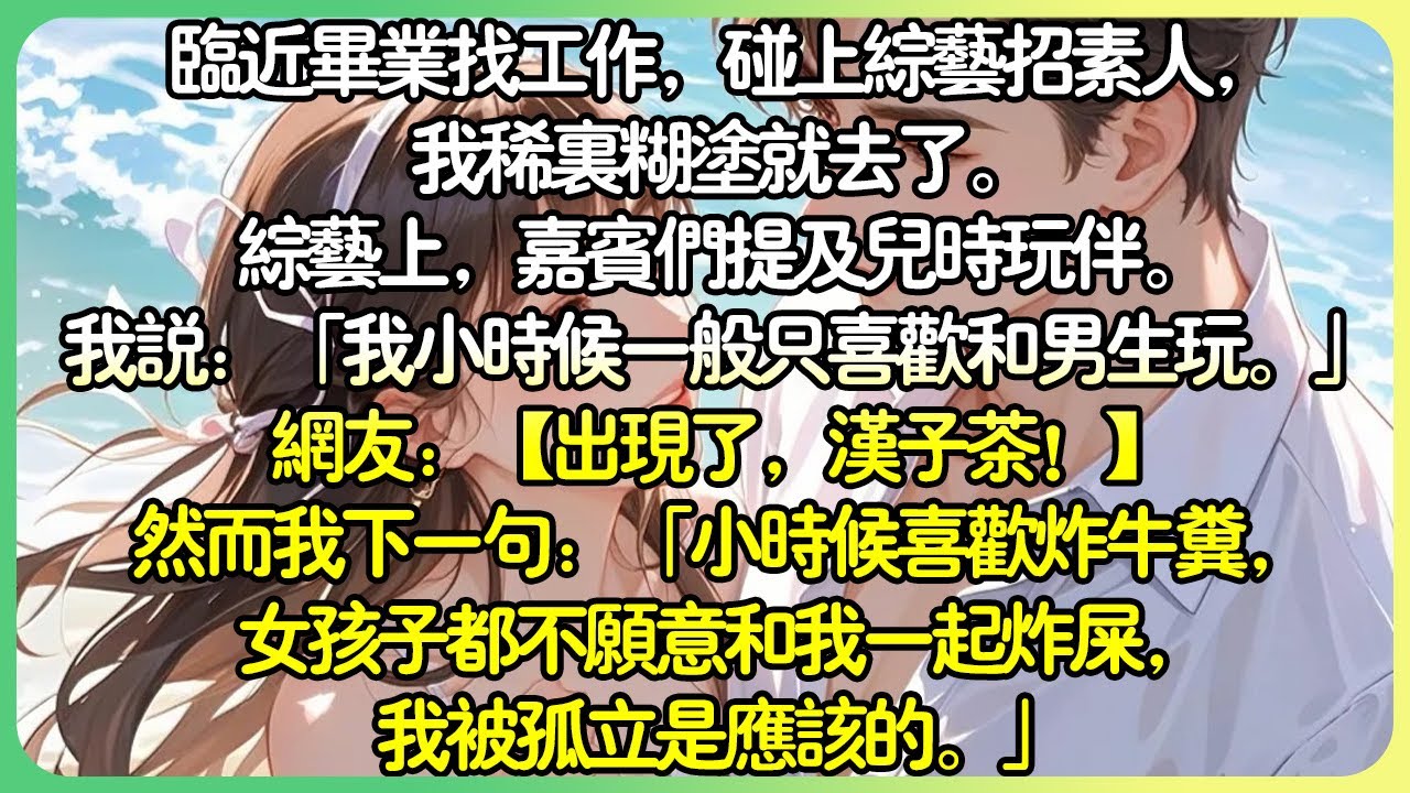 演藝圈甜文💕接近畢業找工作，碰上綜藝招素人，我稀里糊塗就去了。綜藝上，嘉賓們提及兒時玩伴。我說：「我小時候一般只喜歡跟男生玩。」網友：【出現了，漢子茶！ 】#薄荷听书