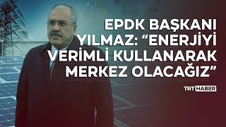 EPDK Başkanı Yılmaz: “Enerjiyi verimli kullanarak merkez olacağız”