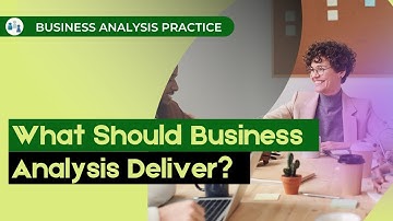 What Should Business Analysis Deliver? — BA Practice Videos