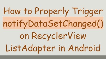 How to Properly Trigger notifyDataSetChanged() on RecyclerView ListAdapter in Android