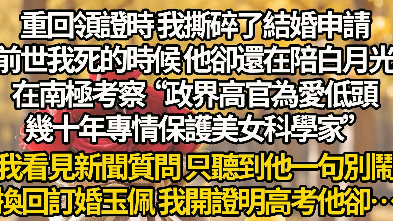 【完結】重回領證時 我撕碎了結婚申請，前世我死的時候 他卻還在陪白月光，在南極考察“政界高官為愛低頭，幾十年專情保護美女科學家”，我看見新聞質問 只聽到他一句別鬧，換回訂婚玉佩 我開證明高考他卻…
