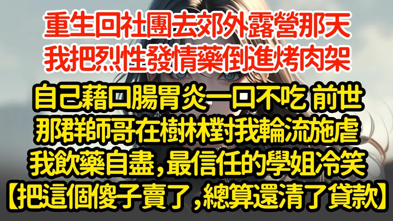 重生回社團去郊外露營那天，我把烈性發情藥倒進烤肉架，自己藉口腸胃炎一口不吃  前世那群師哥在樹林對我輪流施虐我飲藥自盡，最信任的學姐冷笑【把這個傻子賣了，總算還清了貸款】