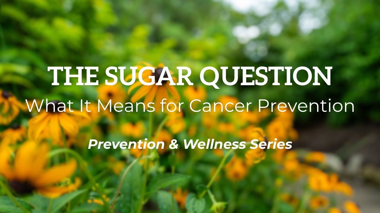 Prevention & Wellness Series: The Sugar Question -  What It Means for Cancer Prevention