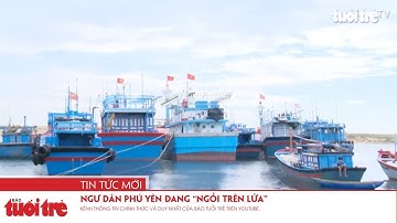 Ngư dân Phú Yên đang “ngồi trên lửa”