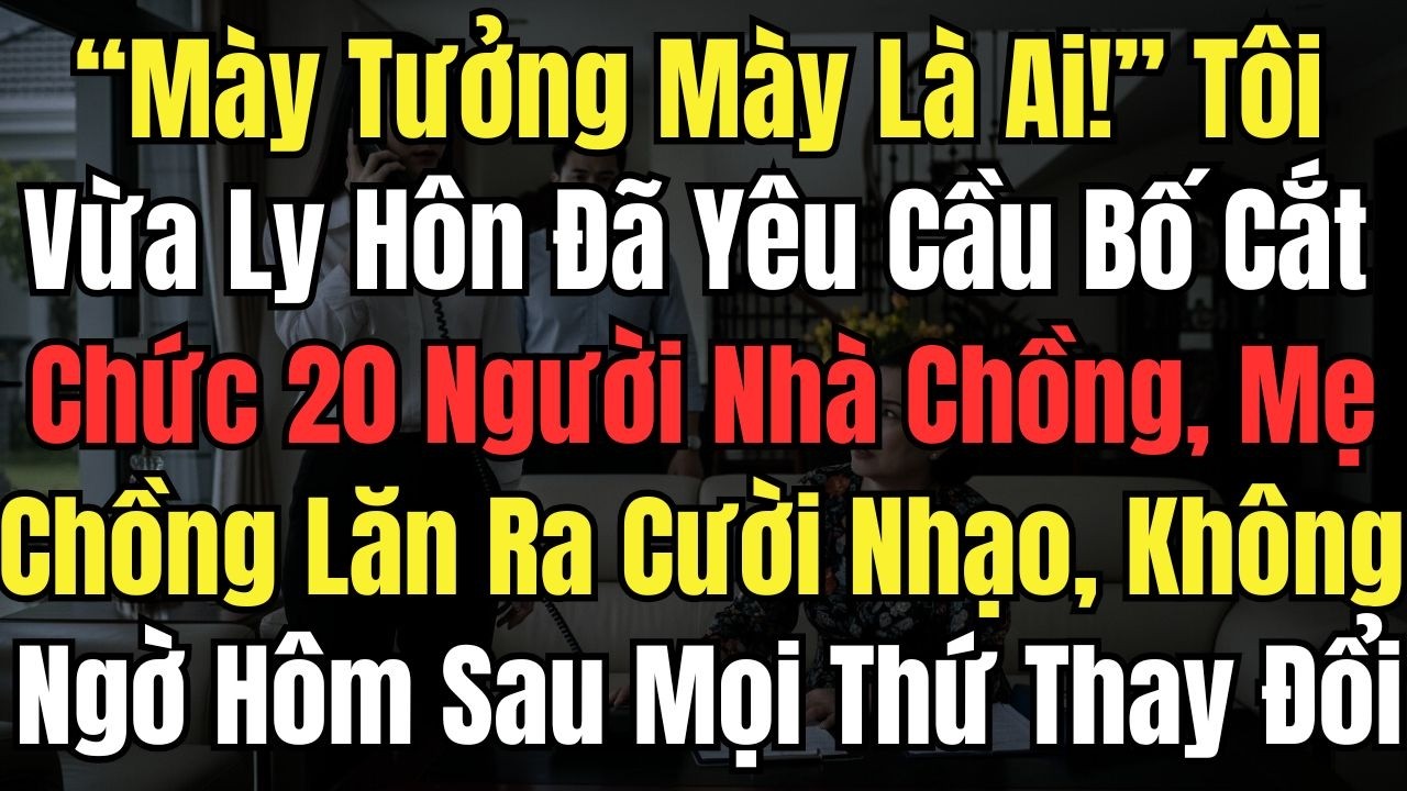 “Mày Tưởng Mày Là Ai!” Tôi Vừa Ly Hôn Đã Yêu Cầu Bố Cắt Chức 20Người Nhà Chồng, Mẹ Chồng Lăn Ra Cười