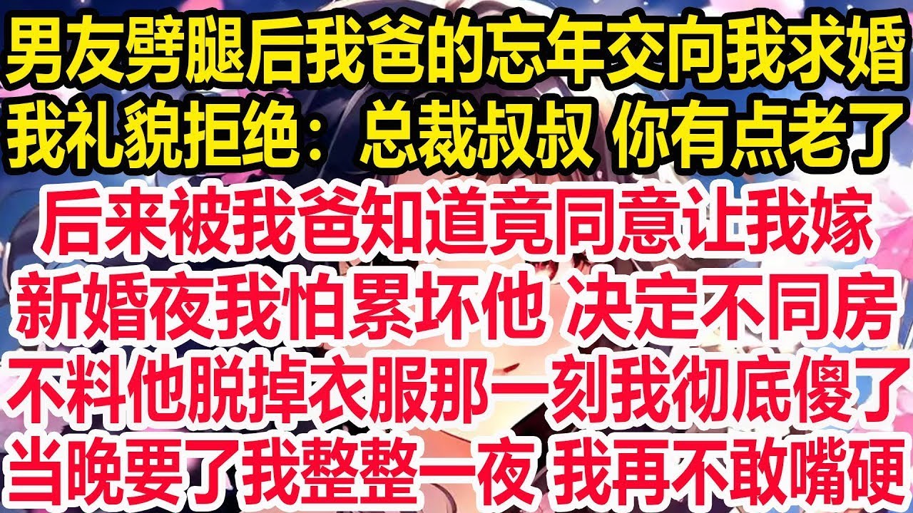 男友劈腿后我爸的忘年交向我求婚，我礼貌拒绝：总裁叔叔 你有点老了，后来被我爸知道竟同意让我嫁，新婚夜我怕累坏他 决定不同房，不料他脱掉衣服那一刻我彻底傻了，当晚要了我整整一夜 我再不敢嘴硬！