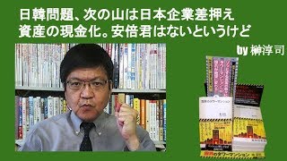 日韓問題、次の山は日本企業差押え資産の現金化。安倍君はないというけど　by榊淳司