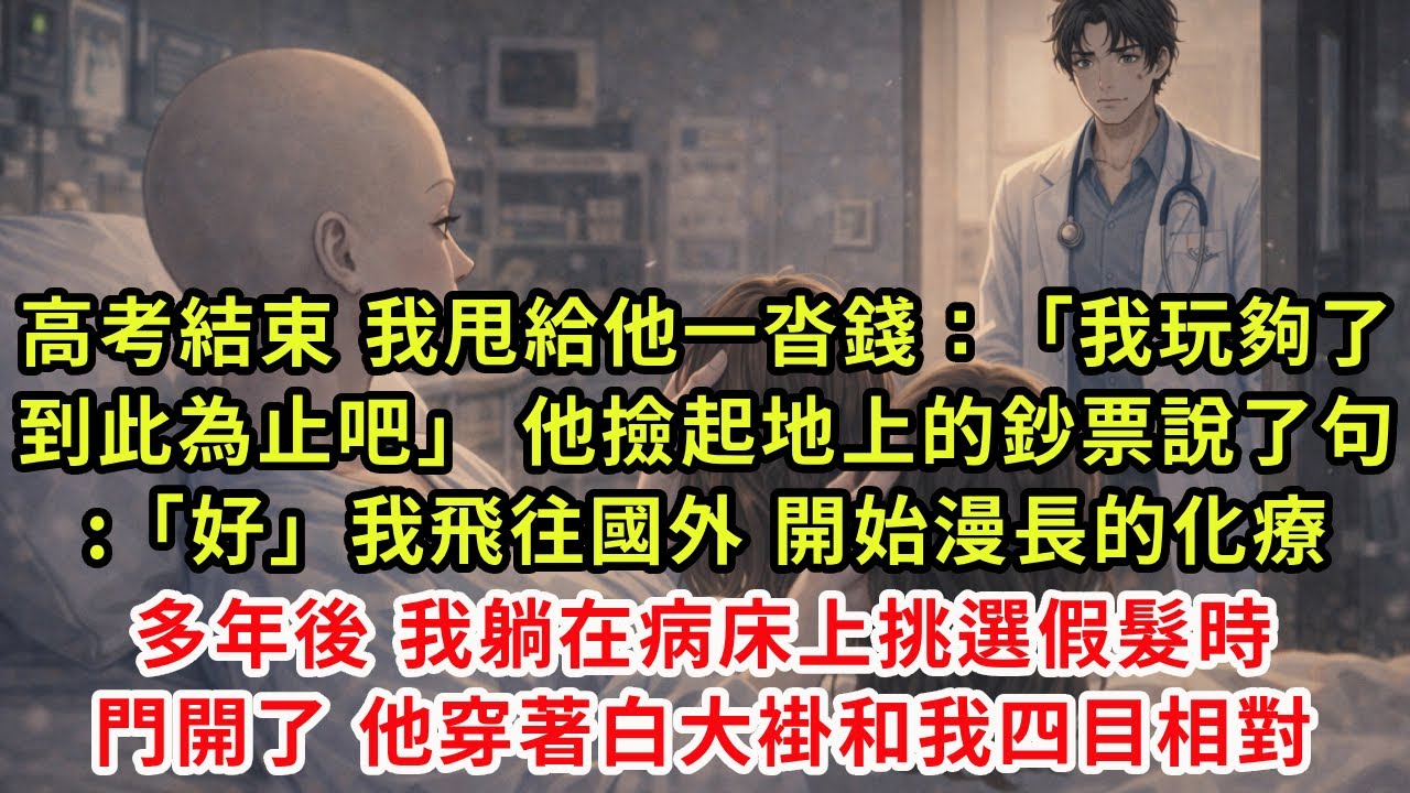 高考結束，我甩給他一沓錢：「我玩夠了，到此為止吧。」他撿起地上的鈔票，說了句:「好。」我飛往國外，開始漫長的化療。多年後，我躺在病床上挑選假髮時，門開了。他穿著白大褂和我四目相對。