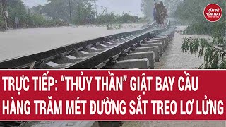 🔴[Trực tiếp] Lũ vẽ cảnh kinh hoàng: Hàng trăm mét đường sắt treo lơ lửng khi cầu bị cuốn phăng