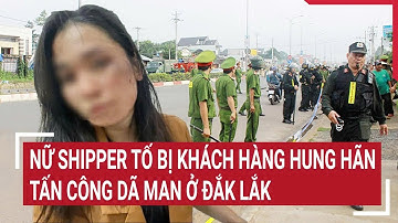 Nữ shipper tố bị khách hàng hung hãn tấn công dã man ở Đắk Lắk