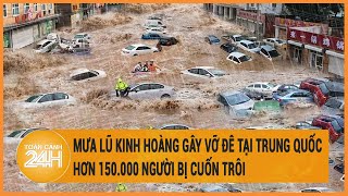 Mưa lũ kinh hoàng gây vỡ đê tai Trung Quốc, hơn 150.000 người bị cuốn trôi