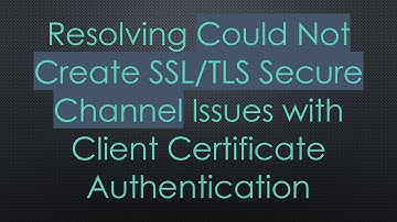 Resolving Could Not Create SSL/TLS Secure Channel Issues with Client Certificate Authentication