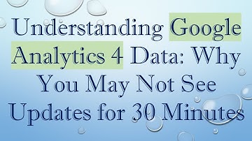 Understanding Google Analytics 4 Data: Why You May Not See Updates for 30 Minutes