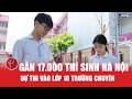 Hôm nay, gần 17.000 lượt thí sinh Hà Nội dự thi vào lớp 10 trường chuyên
