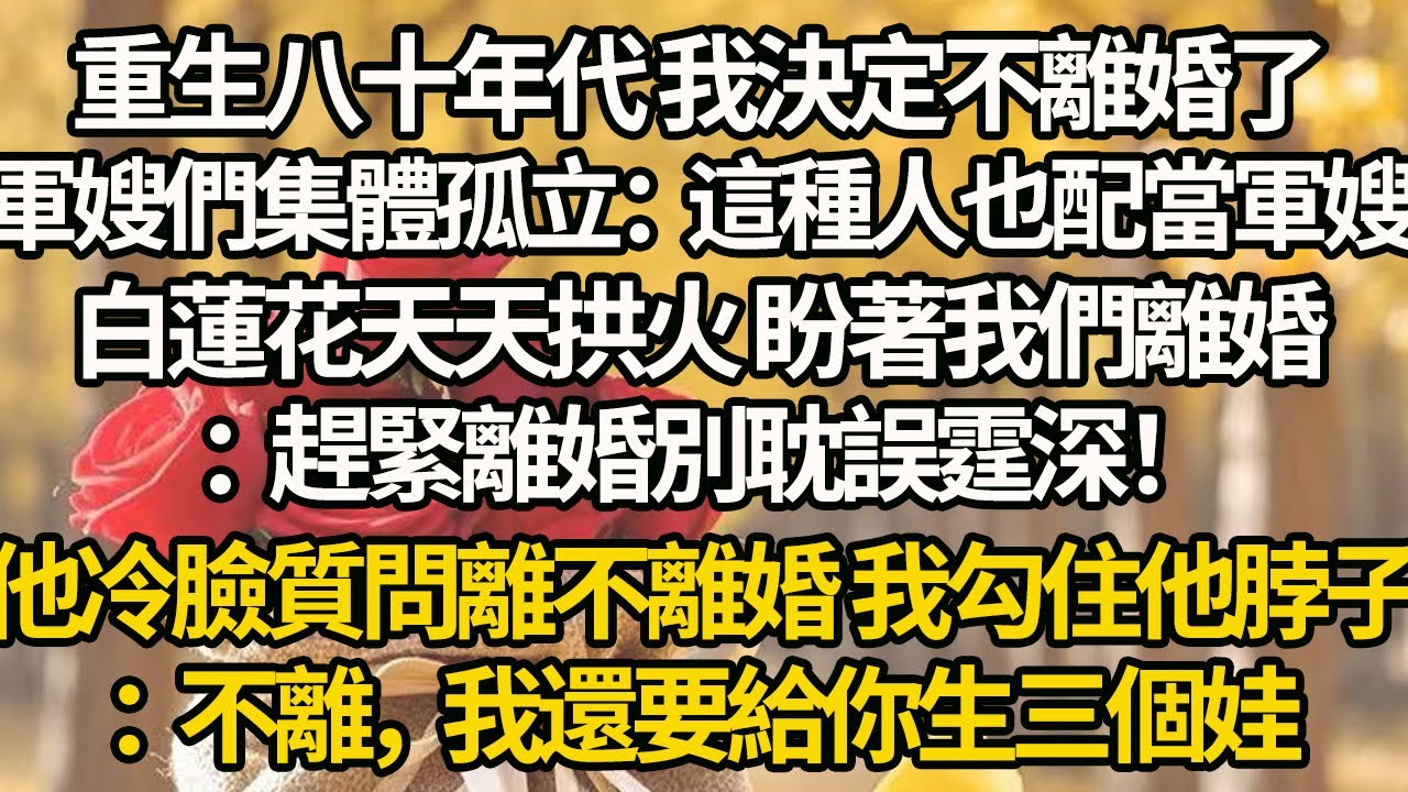 【完結】重生八十年代 我決定不離婚了，軍嫂們集體孤立：這種人也配當軍嫂？白蓮花天天拱火 盼著我們離婚：趕緊離婚別耽誤霆深！他冷臉質問離不離婚 我勾住他脖子：不離，我還要給你生三個娃