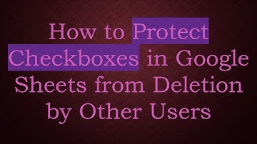 How to Protect Checkboxes in Google Sheets from Deletion by Other Users