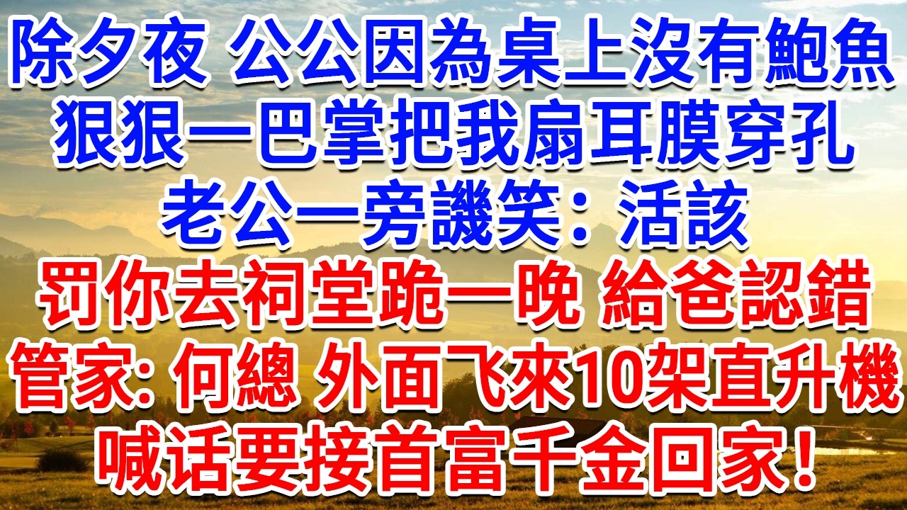 除夕夜 公公因為桌上沒有鮑魚，狠狠一巴掌把我搧耳膜穿孔，老公一旁譏笑：活該，罚你去祠堂跪一晚 給爸認錯！管家：何總 外面來了10架直升機，喊话要接首富千金回家！#情感故事#故事#小說#戀愛#情感#婚姻