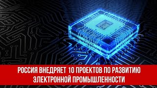Россия внедряет 10 проектов по развитию электронной промышленности