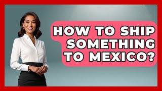 How To Ship Something To Mexico? - Magical Mexico Moments
