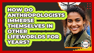 How Do Anthropologists Immerse Themselves In Other Lifeworlds For Years? - Anthropology Insights