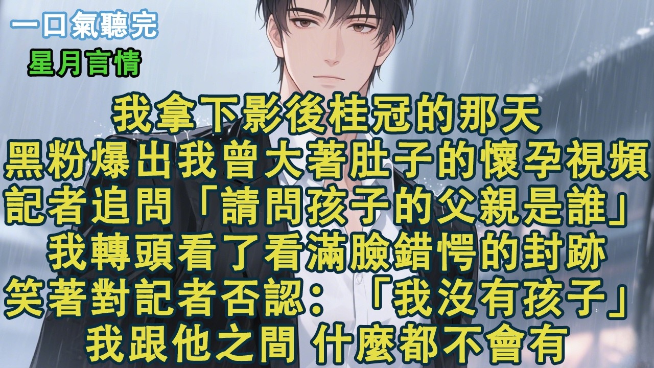 我拿下影後桂冠的那天，黑粉爆出我曾大著肚子的懷孕視頻。記者追問：「請問孩子的父親是誰？」我轉頭看了看滿臉錯愕的封跡。笑著對記者否認：「我沒有孩子。」我跟他之間，什麼都不會有。#小說 #有聲書 #情感
