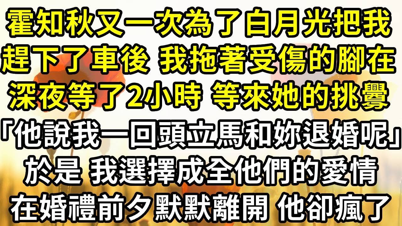 霍知秋又一次為了白月光把我趕下了車後 我拖著受傷的腳在深夜等了兩個小時， 等來她的挑釁「他說我一回頭立馬和妳退婚呢」於是 我選擇成全他們的愛情，在婚禮前夕默默離開 他卻瘋了