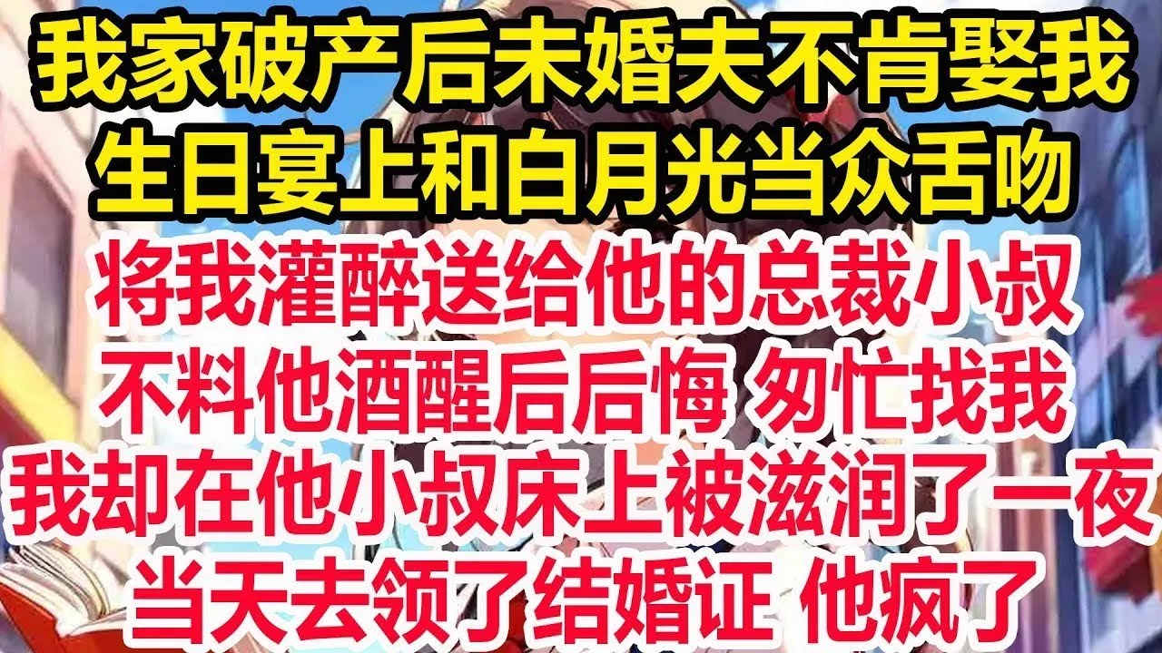 我家破产后未婚夫不肯娶我，生日宴上和白月光当众舌吻！将我灌醉送给他的总裁小叔！不料他酒醒后后悔，匆忙找我！我却在他小叔床上被滋润了一夜！当天去领了结婚证！他疯了！