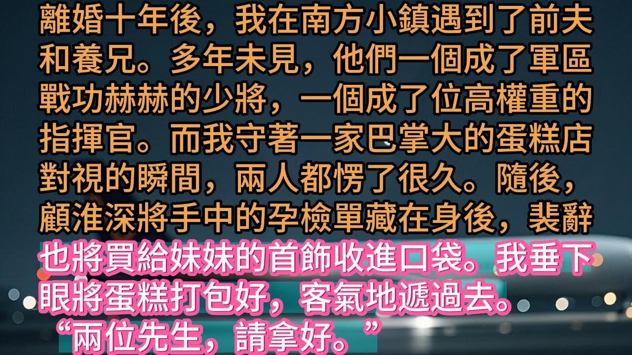 【完结】離婚十年後，我在南方小鎮遇到了前夫和養兄。多年未見，他們一個成了軍區戰功赫赫的少將，一個成了位高權重的指揮官。而我守著一家巴掌大的蛋糕店對視的瞬間，兩人都愣了很久。隨後，顧淮深將手中的孕檢單藏