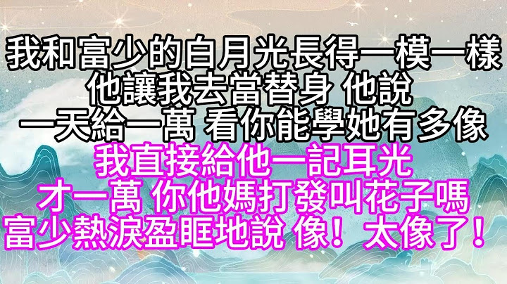 我和富少的白月光長得一模一樣，他讓我去當替身，他說，一天給一萬，看你能學她有多像，我直接給他一記耳光，才一萬，你他媽打發叫花子嗎，富少熱淚盈眶地說，像！太像了！