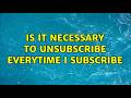 Is it necessary to unsubscribe everytime I subscribe