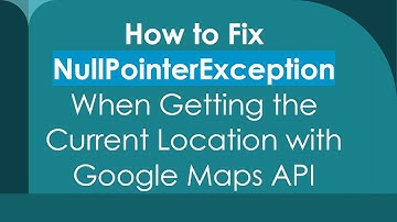 How to Fix NullPointerException When Getting the Current Location with Google Maps API