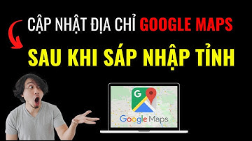 Cách Cập Nhật Địa Chỉ Mới Trên Google Maps Sau Khi SÁP NHẬP TỈNH