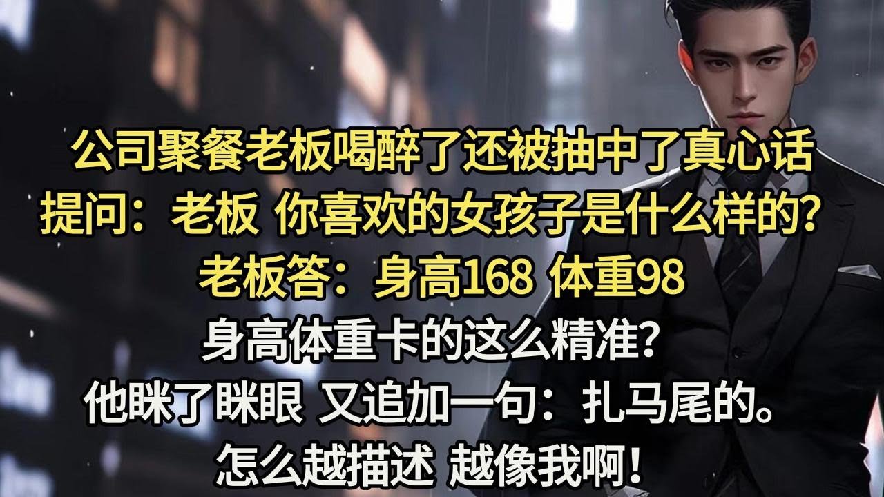 公司聚餐，老板喝醉了，还被抽中了真心话。提问：老板，你喜欢的女孩子是什么样的？老板答：身高168，体重98.身高体重卡的这么精准？他眯了眯眼，又追加一句，扎马尾的。怎么越描述。越像我啊！