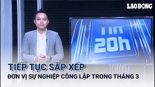 Tin 20h: Tiếp tục sắp xếp đơn vị sự nghiệp công lập trong tháng 3 | Báo Lao Động
