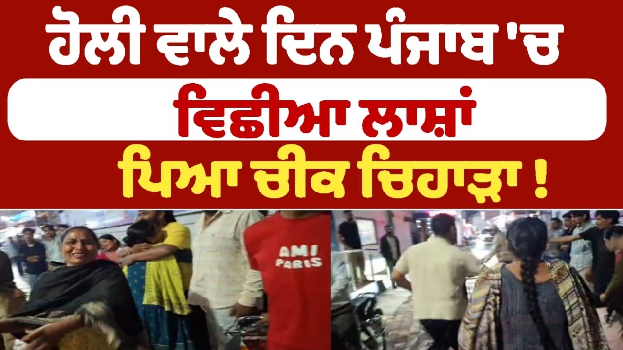 ਹੋਲੀ ਵਾਲੇ ਦਿਨ ਪੰਜਾਬ 'ਚ ਵਿਛੀਆ ਲਾਸ਼ਾਂ ਪਿਆ ਚੀਕ ਚਿਹਾੜਾ !