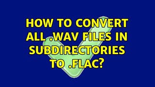 How to convert all .wav files in subdirectories to .flac? (3 Solutions!!)