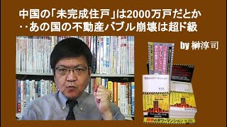 中国の「未完成住戸」は2000万戸だとか‥あの国の不動産バブル崩壊は超ド級　by榊淳司