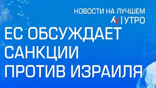 ЕС обсуждает санкции против Израиля \\ утренний выпуск новостей на Лучшем радио от 28 мая 2024