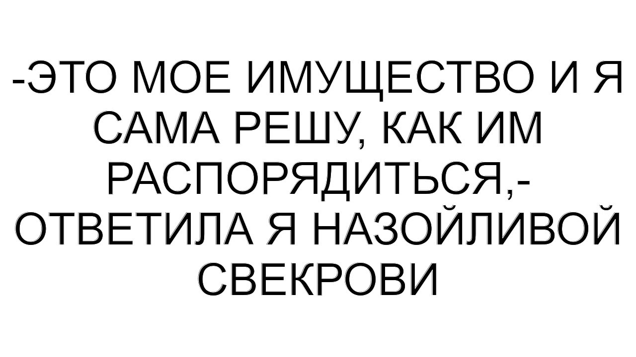 -Это мое имущество и я сама решу, как им распорядиться,- ответила я назойливой свекрови