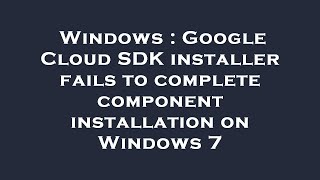 Windows : Google Cloud SDK installer fails to complete component installation on Windows 7