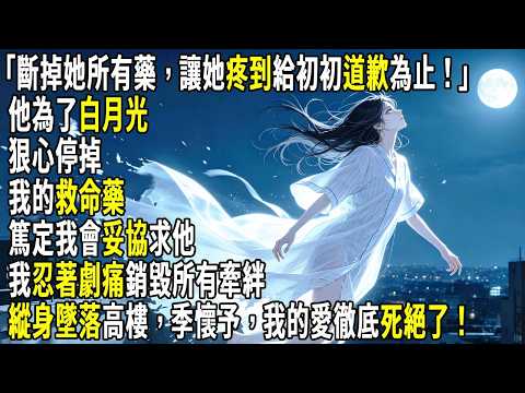 「斷掉她所有藥，讓她疼到給初初道歉為止！」他為了白月光，狠心停掉我的救命藥，篤定我會妥協求他。我忍著劇痛銷毀所有牽絆，縱身墜落高樓，季懷予，我的愛徹底死絕了。#故事分享 #生活經驗 #情感