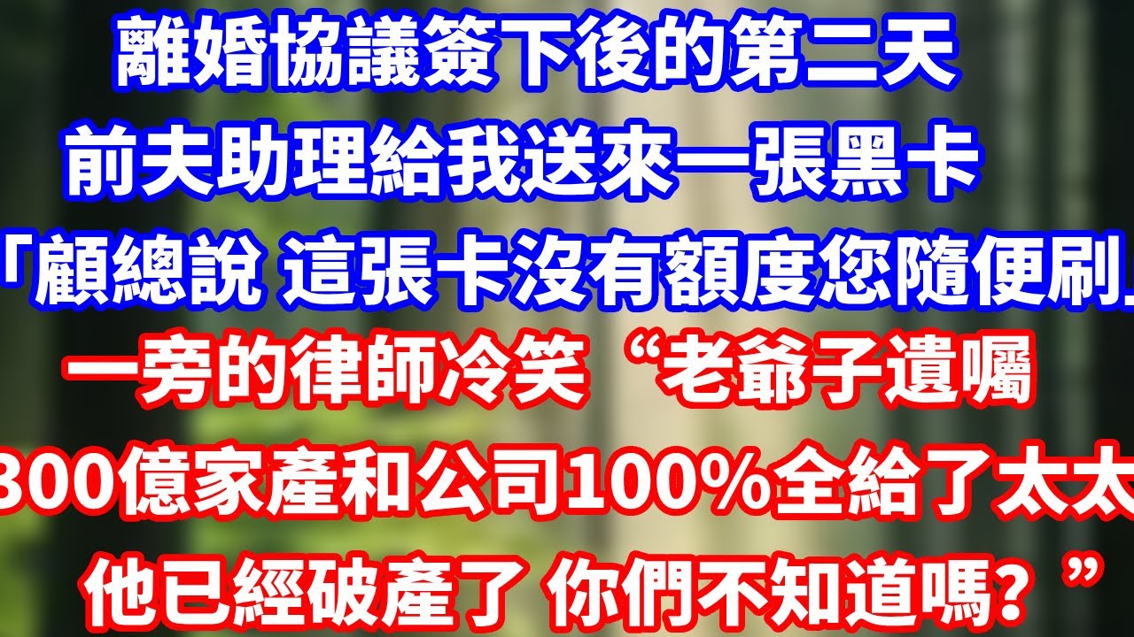 離婚協議簽下後的第二天，前夫助理給我送來一張黑卡「顧總說 這張卡沒有額度您隨便刷」一旁的律師冷笑“老爺子遺囑300億家產和公司100%全給了太太他已經破產了 你們不知道嗎？#完結 #總裁 #故事分享