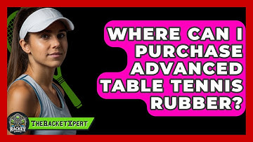 Where Can I Purchase Advanced Table Tennis Rubber? - The Racket Xpert