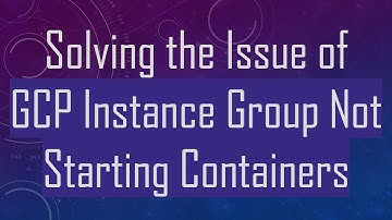 Solving the Issue of GCP Instance Group Not Starting Containers